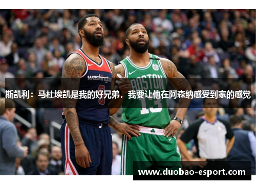 斯凯利：马杜埃凯是我的好兄弟，我要让他在阿森纳感受到家的感觉